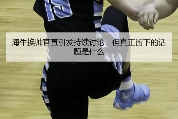 海牛换帅官宣引发持续讨论，但真正留下的话题是什么（NG app）